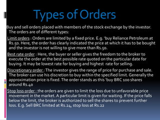 Types ofOrders
Buy and sell orders placed with members of the stock exchange by the investor.
The orders are of different types:
Limit orders : Orders are limited by a fixed price. E.g. ‘buy Reliance Petroleum at
Rs.50. Here, the order has clearly indicated the price at which it has to be bought
and the investor is not willing to give more than Rs.50.
Best rate order : Here, the buyer or seller gives the freedom to the broker to
execute the order at the best possible rate quoted on the particular date for
buying. It may be lowest rate for buying and highest rate for selling.
Discretionary order :The investor gives the range of price for purchase and sale.
The broker can use his discretion to buy within the specified limit. Generally the
approximation price is fixed.The order stands as this ‘buy BRC 100 shares
around Rs.40
Stop loss order : the orders are given to limit the loss due to unfavorable price
movement in the market. A particular limit is given for waiting. If the price falls
below the limit, the broker is authorized to sell the shares to prevent further
loss. E.g. Sell BRC limited at Rs.24, stop loss at Rs.22
 