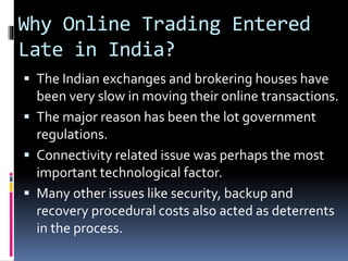 Why Online Trading Entered
Late in India?
 The Indian exchanges and brokering houses have
been very slow in moving their online transactions.
 The major reason has been the lot government
regulations.
 Connectivity related issue was perhaps the most
important technological factor.
 Many other issues like security, backup and
recovery procedural costs also acted as deterrents
in the process.
 