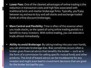  Lower Fees: One of the clearest advantages of online trading is the
reduction in transaction costs and high fees associated with
traditional brick-and-mortar brokerage firms.Typically, you’ll pay
between $5 and $10 to buy and sell stocks and exchange-traded
funds at online discount brokerages.
 More Control and Flexibility: Time is often of the essence when
you trade stocks, so the speed of using online trading portals is a
benefit to many investors.With online trading, you can execute a
trade almost immediately.
 Ability to avoid Brokerage: By taking trading into your own hands,
you can eliminate brokerage bias. Bias sometimes occurs when a
broker gives financial advice that benefits the broker — such as in
the form of a commission for selling specific mutual funds and other
products.This kind of biased advice can be troublesome for any
investor and might even lead to investment decisions that are good
for the broker but bad for you.
 