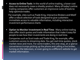  Access to OnlineTools: In the world of online trading, a lower cost
does not necessarily mean a shoddy product. Many of today’s online
trading companies offer customers an impressive suite of tools to
help optimize trades.
For example, sites such asTrade King, Interactive Brokers and Motif
offer a robust selection of tools designed to give customers
immediate access to valuable information, including interactive
investment performance charts
 Option to Monitor Investment in RealTime : Many online trading
sites offer stock quotes and trade information that make it easy for
people to see how their investments are doing in real time.
Companies such as Scot trade andTrade King, for example, offer
customers access to streaming data.You get real-time quotes, stock
market news and more. For some traders, this one-stop, at-a-glance
convenience trumps picking up the phone and calling a live broker,
turning on the television, or even going to a different website to get
market information.
 