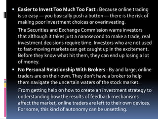  Easier to InvestToo MuchToo Fast : Because online trading
is so easy — you basically push a button — there is the risk of
making poor investment choices or overinvesting.
The Securities and Exchange Commission warns investors
that although it takes just a nanosecond to make a trade, real
investment decisions require time. Investors who are not used
to fast-moving markets can get caught up in the excitement.
Before they know what hit them, they can end up losing a lot
of money.
 No Personal RelationshipWith Brokers : By and large, online
traders are on their own.They don’t have a broker to help
them navigate the uncertain waters of the stock market.
From getting help on how to create an investment strategy to
understanding how the results of feedback mechanisms
affect the market, online traders are left to their own devices.
For some, this kind of autonomy can be unsettling.
 