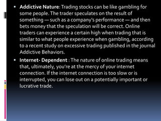  Addictive Nature:Trading stocks can be like gambling for
some people.The trader speculates on the result of
something — such as a company’s performance — and then
bets money that the speculation will be correct.Online
traders can experience a certain high when trading that is
similar to what people experience when gambling, according
to a recent study on excessive trading published in the journal
Addictive Behaviors.
 Internet- Dependent :The nature of online trading means
that, ultimately, you’re at the mercy of your internet
connection. If the internet connection is too slow or is
interrupted, you can lose out on a potentially important or
lucrative trade.
 