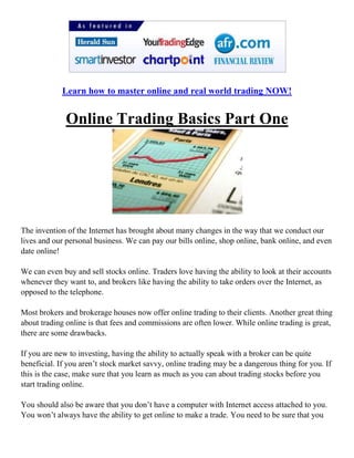 Learn how to master online and real world trading NOW!<br />Online Trading Basics Part One<br />The invention of the Internet has brought about many changes in the way that we conduct our lives and our personal business. We can pay our bills online, shop online, bank online, and even date online!<br />We can even buy and sell stocks online. Traders love having the ability to look at their accounts whenever they want to, and brokers like having the ability to take orders over the Internet, as opposed to the telephone. <br />Most brokers and brokerage houses now offer online trading to their clients. Another great thing about trading online is that fees and commissions are often lower. While online trading is great, there are some drawbacks. <br />If you are new to investing, having the ability to actually speak with a broker can be quite beneficial. If you aren’t stock market savvy, online trading may be a dangerous thing for you. If this is the case, make sure that you learn as much as you can about trading stocks before you start trading online. <br />You should also be aware that you don’t have a computer with Internet access attached to you. You won’t always have the ability to get online to make a trade. You need to be sure that you can call and speak with a broker if this is the case, using the online broker. This is true whether you are an advanced trader or a beginner. <br />It is also a good idea to go with an online brokerage company that has been around for a while. You won’t find one that has been in business for fifty years of course, but you can find a company that has been in business that long and now offers online trading.<br />Again, online trading is a beautiful thing – but it isn’t for everyone. Think carefully before you decide to do your trading online, and make sure that you really know what you are doing!<br />Learn how to master online and real world trading NOW!<br />Choosing a Broker<br />Depending on the type of investing that you plan to do, you may need to hire a broker to handle your investments for you. Brokers work for brokerage houses and have the ability to buy and sell stock on the stock exchange. You may wonder if you really need a broker. The answer is yes. If you intend to buy or sell stocks on the stock exchange, you must have a broker. <br />Stockbrokers are required to pass two different tests in order to obtain their license. These tests are very difficult, and most brokers have a background in business or finance, with a Bachelors or Masters Degree.<br />It is very important to understand the difference between a broker and a stock market analyst. An analyst literally analyzes the stock market, and predicts what it will or will not do, or how specific stocks will perform. A stock broker is only there to follow your instructions to either buy or sell stock… not to analyze stocks.<br />Brokers earn their money from commissions on sales in most cases. When you instruct your broker to buy or sell a stock, they earn a set percentage of the transaction. Many brokers charge a flat ‘per transaction’ fee.<br />There are two types of brokers: Full service brokers and discount brokers. Full service brokers can usually offer more types of investments, may provide you with investment advice, and is usually paid in commissions.<br />Discount brokers typically do not offer any advice and do no research – they just do as you ask them to do, without all of the bells and whistles. <br />So, the biggest decision you must make when it come to brokers is whether you want a full service broker or a discount broker.<br />If you are new to investing, you may need to go with a full service broker to ensure that you are making wise investments. They can offer you the skill that you lack at this point. However, if you are already knowledgeable about the stock market, all you really need is a discount broker to make your trades for you. <br />Learn how to master online and real world trading NOW!<br />Determine Your Risk Tolerance<br />Each individual has a risk tolerance that should not be ignored. Any good stock broker or financial planner knows this, and they should make the effort to help you determine what your risk tolerance is. Then, they should work with you to find investments that do not exceed your risk tolerance.<br />Determining one’s risk tolerance involves several different things. First, you need to know how much money you have to invest, and what your investment and financial goals are.<br />For instance, if you plan to retire in ten years, and you’ve not saved a single penny towards that end, you need to have a high risk tolerance – because you will need to do some aggressive – risky – investing in order to reach your financial goal. <br />On the other side of the coin, if you are in your early twenties and you want to start investing for your retirement, your risk tolerance will be low. You can afford to watch your money grow slowly over time.<br />Realize of course, that your need for a high risk tolerance or your need for a low risk tolerance really has no bearing on how you feel about risk. Again, there is a lot in determining your tolerance.<br />For instance, if you invested in the stock market and you watched the movement of that stock daily and saw that it was dropping slightly, what would you do?<br />Would you sell out or would you let your money ride? If you have a low tolerance for risk, you would want to sell out… if you have a high tolerance, you would let your money ride and see what happens. This is not based on what your financial goals are. This tolerance is based on how you feel about your money! <br />Again, a good financial planner or stock broker should help you determine the level of risk that you are comfortable with, and help you choose your investments accordingly.<br />Your risk tolerance should be based on what your financial goals are and how you feel about the possibility of losing your money. It’s all tied in together.<br />Learn how to master online and real world trading NOW!<br />Determining Where You Will Invest<br />There are several different types of investments, and there are many factors in determining where you should invest your funds.<br />Of course, determining where you will invest begins with researching the various available types of investments, determining your risk tolerance, and determining your investment style – along with your financial goals. <br />If you were going to purchase a new car, you would do quite a bit of research before making a final decision and a purchase. You would never consider purchasing a car that you had not fully looked over and taken for a test drive. Investing works much the same way.<br />You will of course learn as much about the investment as possible, and you would want to see how past investors have done as well. It’s common sense!<br />Learning about the stock market and investments takes a lot of time… but it is time well spent. There are numerous books and websites on the topic, and you can even take college level courses on the topic – which is what stock brokers do. With access to the Internet, you can actually play the stock market – with fake money – to get a feel for how it works.<br />You can make pretend investments, and see how they do. Do a search with any search engine for ‘Stock Market Games’ or ‘Stock Market Simulations.’ This is a great way to start learning about investing in the stock market.<br />Other types of investments – outside of the stock market – do not have simulators. You must learn about those types of investments the hard way – by reading.<br />As a potential investor, you should read anything you can get your hands on about investing…but start with the beginning investment books and websites first. Otherwise, you will quickly find that you are lost.<br />Finally, speak with a financial planner. Tell them your goals, and ask them for their suggestions – this is what they do! A good financial planner can easily help you determine where to invest your funds, and help you set up a plan to reach all of your financial goals. Many will even teach you about investing along the way – make sure you pay attention to what they are telling you!<br />Learn how to master online and real world trading NOW!<br />Why You Should Invest<br />Investing has become increasingly important over the years, as the future of social security benefits becomes unknown.<br />People want to insure their futures, and they know that if they are depending on Social Security benefits, and in some cases retirement plans, that they may be in for a rude awakening when they no longer have the ability to earn a steady income. Investing is the answer to the unknowns of the future.<br />You may have been saving money in a low interest savings account over the years. Now, you want to see that money grow at a faster pace. Perhaps you’ve inherited money or realized some other type of windfall, and you need a way to make that money grow. Again, investing is the answer. <br />Investing is also a way of attaining the things that you want, such as a new home, a college education for your children, or expensive ‘toys.’ Of course, your financial goals will determine what type of investing you do.<br />If you want or need to make a lot of money fast, you would be more interested in higher risk investing, which will give you a larger return in a shorter amount of time. If you are saving for something in the far off future, such as retirement, you would want to make safer investments that grow over a longer period of time. <br />The overall purpose in investing is to create wealth and security, over a period of time. It is important to remember that you will not always be able to earn an income… you will eventually want to retire.<br />You also cannot count on the social security system to do what you expect it to do. As we have seen with Enron, you also cannot necessarily depend on your company’s retirement plan either. So, again, investing is the key to insuring your own financial future, but you must make smart investments!<br />Look out for part two of this introduction to online trading soon<br />Learn how to master online and real world trading NOW!<br />