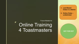 z
Online Training
4 Toastmasters
Future Models for
1. Land Based
Clubs in a district
2. Online Clubs –
undistricted
NOT FOR DCP
 