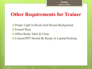 Other Requirements for Trainer
 Proper Light In Room And Decent Background.
 Formal Wear.
 Office/Study Table & Chair.
 Content/PPT Should Be Ready In Laptop/Desktop.
Pankaj
Master Trainer
 