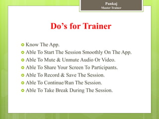 Do’s for Trainer
 Know The App.
 Able To Start The Session Smoothly On The App.
 Able To Mute & Unmute Audio Or Video.
 Able To Share Your Screen To Participants.
 Able To Record & Save The Session.
 Able To Continue/Run The Session.
 Able To Take Break During The Session.
Pankaj
Master Trainer
 