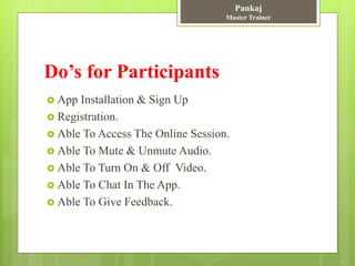 Do’s for Participants
 App Installation & Sign Up
 Registration.
 Able To Access The Online Session.
 Able To Mute & Unmute Audio.
 Able To Turn On & Off Video.
 Able To Chat In The App.
 Able To Give Feedback.
Pankaj
Master Trainer
 
