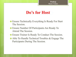 Do’s for Host
 Ensure Technically Everything Is Ready For Start
The Session.
 Ensure Number Of Participants Are Ready To
Attend The Session.
 Ensure Trainer Is Ready To Conduct The Session.
 Able To Handle Technical Troubles & Engage The
Participants During The Session.
Pankaj
Master Trainer
 