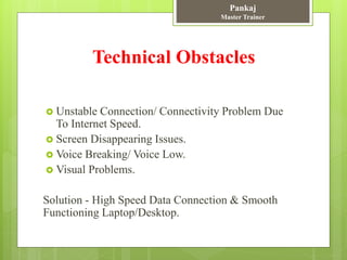 Technical Obstacles
 Unstable Connection/ Connectivity Problem Due
To Internet Speed.
 Screen Disappearing Issues.
 Voice Breaking/ Voice Low.
 Visual Problems.
Solution - High Speed Data Connection & Smooth
Functioning Laptop/Desktop.
Pankaj
Master Trainer
 