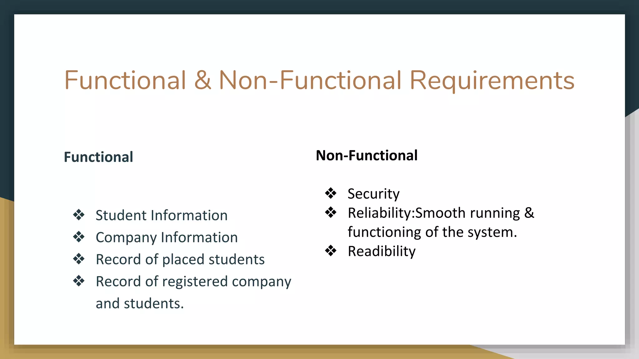 Functional & Non-Functional Requirements
Functional
❖ Student Information
❖ Company Information
❖ Record of placed students
❖ Record of registered company
and students.
Non-Functional
❖ Security
❖ Reliability:Smooth running &
functioning of the system.
❖ Readibility
 
