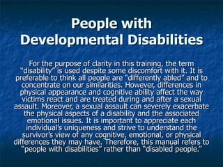 People with
 Developmental Disabilities
       For the purpose of clarity in this training, the term
  “disability” is used despite some discomfort with it. It is
preferable to think all people are “differently abled” and to
   concentrate on our similarities. However, differences in
  physical appearance and cognitive ability affect the way
   victims react and are treated during and after a sexual
assault. Moreover, a sexual assault can severely exacerbate
    the physical aspects of a disability and the associated
      emotional issues. It is important to appreciate each
     individual’s uniqueness and strive to understand the
   survivor’s view of any cognitive, emotional, or physical
differences they may have. Therefore, this manual refers to
   “people with disabilities” rather than “disabled people.”
 