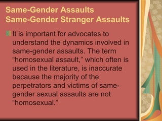Same-Gender Assaults
Same-Gender Stranger Assaults
 It is important for advocates to
 understand the dynamics involved in
 same-gender assaults. The term
 “homosexual assault,” which often is
 used in the literature, is inaccurate
 because the majority of the
 perpetrators and victims of same-
 gender sexual assaults are not
 “homosexual.”
 