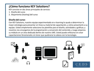¿Cómo funciona KEY Solutions?
KEY consiste en dos áreas principales de servicio:
1. Diseño del curso
2. Alojamiento (hosting) del curso

Diseño del curso:
Con KEY Solutions, nuestro equipo experimentado en e-learning le ayuda a determinar la
mejor estrategia para presentar en línea su material de capacitación, y cómo presentarlo a su
equipo. Usted simplemente selecciona las plantillas para el diseño, actividades y gráficas; y
nosotros nos encargamos de la programación y conversión del contenido, y luego alojamos
su módulo en un área dedicada dentro de nuestro LMS. Usted puede enfocarse en crear
capacitaciones fenomenales sin tener que quebrarse la cabeza con la tecnología.
 