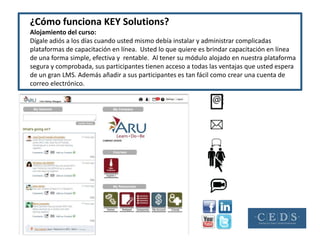¿Cómo funciona KEY Solutions?
Alojamiento del curso:
Dígale adiós a los días cuando usted mismo debía instalar y administrar complicadas
plataformas de capacitación en línea. Usted lo que quiere es brindar capacitación en línea
de una forma simple, efectiva y rentable. Al tener su módulo alojado en nuestra plataforma
segura y comprobada, sus participantes tienen acceso a todas las ventajas que usted espera
de un gran LMS. Además añadir a sus participantes es tan fácil como crear una cuenta de
correo electrónico.
 