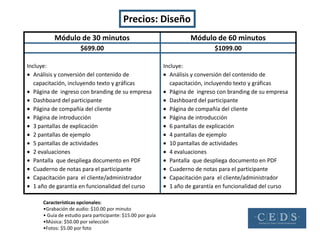 Precios: Diseño
           Módulo de 30 minutos                                        Módulo de 60 minutos
                       $699.00                                                  $1099.00

Incluye:                                                     Incluye:
   Análisis y conversión del contenido de                       Análisis y conversión del contenido de
   capacitación, incluyendo texto y gráficas                    capacitación, incluyendo texto y gráficas
   Página de ingreso con branding de su empresa                 Página de ingreso con branding de su empresa
   Dashboard del participante                                   Dashboard del participante
   Página de compañía del cliente                               Página de compañía del cliente
   Página de introducción                                       Página de introducción
   3 pantallas de explicación                                   6 pantallas de explicación
   2 pantallas de ejemplo                                       4 pantallas de ejemplo
   5 pantallas de actividades                                   10 pantallas de actividades
   2 evaluaciones                                               4 evaluaciones
   Pantalla que despliega documento en PDF                      Pantalla que despliega documento en PDF
   Cuaderno de notas para el participante                       Cuaderno de notas para el participante
   Capacitación para el cliente/administrador                   Capacitación para el cliente/administrador
   1 año de garantía en funcionalidad del curso                 1 año de garantía en funcionalidad del curso

      Características opcionales:
      •Grabación de audio: $10.00 por minuto
      • Guía de estudio para participante: $15.00 por guía
      •Música: $50.00 por selección
      •Fotos: $5.00 por foto
 