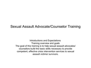 Sexual Assault Advocate/Counselor Training


                 Introductions and Expectations
                   Training overview and goals
   The goal of this training is to help sexual assault advocates/
      counselors build the basic skills necessary to provide
    competent, effective crisis intervention services to sexual
                     assault victims/ survivors.
 