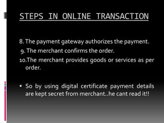 STEPS IN ONLINE TRANSACTION
8. The payment gateway authorizes the payment.
9. The merchant confirms the order.
10.The merchant provides goods or services as per
order.
 So by using digital certificate payment details
are kept secret from merchant..he cant read it!!

 