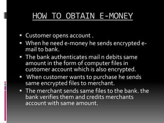 HOW TO OBTAIN E-MONEY
 Customer opens account .
 When he need e-money he sends encrypted email to bank.
 The bank authenticates mail n debits same
amount in the form of computer files in
customer account which is also encrypted.
 When customer wants to purchase he sends

same encrypted files to merchant.
 The merchant sends same files to the bank. the
bank verifies them and credits merchants
account with same amount.

 