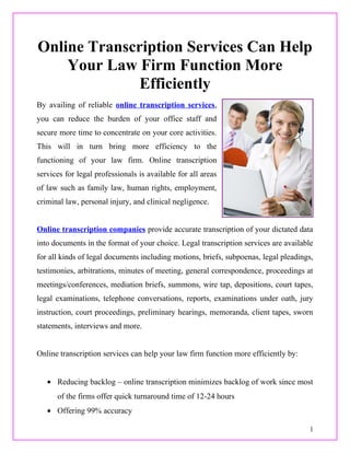 Online Transcription Services Can Help
    Your Law Firm Function More
              Efficiently
By availing of reliable online transcription services,
you can reduce the burden of your office staff and
secure more time to concentrate on your core activities.
This will in turn bring more efficiency to the
functioning of your law firm. Online transcription
services for legal professionals is available for all areas
of law such as family law, human rights, employment,
criminal law, personal injury, and clinical negligence.


Online transcription companies provide accurate transcription of your dictated data
into documents in the format of your choice. Legal transcription services are available
for all kinds of legal documents including motions, briefs, subpoenas, legal pleadings,
testimonies, arbitrations, minutes of meeting, general correspondence, proceedings at
meetings/conferences, mediation briefs, summons, wire tap, depositions, court tapes,
legal examinations, telephone conversations, reports, examinations under oath, jury
instruction, court proceedings, preliminary hearings, memoranda, client tapes, sworn
statements, interviews and more.


Online transcription services can help your law firm function more efficiently by:


   • Reducing backlog – online transcription minimizes backlog of work since most
      of the firms offer quick turnaround time of 12-24 hours
   • Offering 99% accuracy

                                                                                      1
 