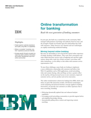 IBM Sales and Distribution                                                                                               Banking
Solution Brief




                                                         Online transformation
                                                         for banking
                                                         Reach the next generation of banking consumers


                                                         In years past, the bank was a central focus in the community. Bank
                Highlights                               managers held positions of privilege and authority based on trust, and
                                                         the strength of banks was founded upon the relationships they built
            ●   Create superior customer experience      with customers. Today, however, new channels and new technologies
                and loyalty using Web 2.0 capabilities
                                                         are rapidly transforming traditional banking.
            ●   Deliver a consistent “anywhere, any-
                time” experience across all channels
                                                         Moving beyond online banking
            ●   Increase growth through innovation by    But users are demanding to move beyond the typical online experience
                capturing useful customer information
                                                         of simply checking a bank balance. They want more convenience and
                and product development input from
                online communities                       value-added electronic services such as budgeting and cash ﬂow appli-
                                                         cations, along with a total view of their accounts—even those with
                                                         other institutions—or the ability to chat online with customer service
                                                         representatives 24x7.

                                                         To meet these challenges, many banks are looking to implement
                                                         a more collaborative relationship with customers and believe that
                                                         Web 2.0 capabilities such as Web applications, social networking,
                                                         video and content sharing, wikis and blogs can have a positive effect
                                                         on the top line, driving increased access to new customers, improved
                                                         customer service, and new product and service innovation.

                                                         The online transformation solution for banking from IBM, which capi-
                                                         talizes on game-like interaction models, rich Internet technologies,
                                                         social computing and advanced interface concepts applied to banking
                                                         interactions, can provide your customers an online experience that is
                                                         more rewarding, including:

                                                         ●   Delivering dynamically updated data and enhanced analysis
                                                             capabilities.
                                                         ●   Leveraging social networking communities to provide targeted advice
                                                             and simpliﬁed knowledge sharing.
                                                         ●   Automatically pulling advice content and improving content
                                                             searching.
 