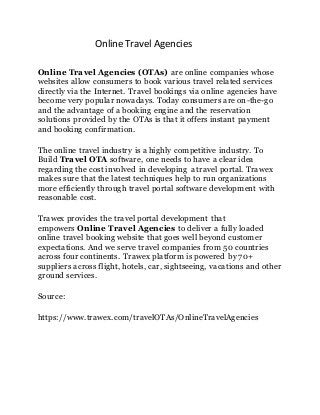 Online Travel Agencies
Online Travel Agencies (OTAs) are online companies whose
websites allow consumers to book various travel related services
directly via the Internet. Travel bookings via online agencies have
become very popular nowadays. Today consumers are on-the-go
and the advantage of a booking engine and the reservation
solutions provided by the OTAs is that it offers instant payment
and booking confirmation.
The online travel industry is a highly competitive industry. To
Build Travel OTA software, one needs to have a clear idea
regarding the cost involved in developing a travel portal. Trawex
makes sure that the latest techniques help to run organizations
more efficiently through travel portal software development with
reasonable cost.
Trawex provides the travel portal development that
empowers Online Travel Agencies to deliver a fully loaded
online travel booking website that goes well beyond customer
expectations. And we serve travel companies from 50 countries
across four continents. Trawex platform is powered by 70+
suppliers across flight, hotels, car, sightseeing, vacations and other
ground services.
Source:
https://www.trawex.com/travelOTAs/OnlineTravelAgencies
 