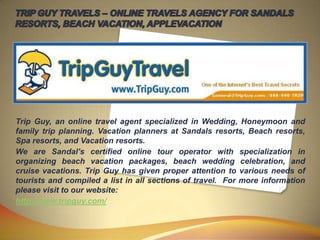 TRIP GUY TRAVELS – ONLINE TRAVELS AGENCY FOR SANDALS RESORTS, BEACH VACATION, APPLEVACATION Trip Guy, an online travel agent specialized in Wedding, Honeymoon and family trip planning. Vacation planners at Sandals resorts, Beach resorts, Spa resorts, and Vacation resorts. We are Sandal’s certified online tour operator with specialization in organizing beach vacation packages, beach wedding celebration, and cruise vacations. Trip Guy has given proper attention to various needs of tourists and compiled a list in all sections of travel.  For more information please visit to our website: http://www.tripguy.com/ 