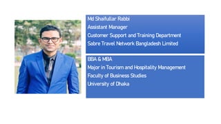 Md Shaifullar Rabbi
Assistant Manager
Customer Support and Training Department
Sabre Travel Network Bangladesh Limited
BBA & MBA
Major in Tourism and Hospitality Management
Faculty of Business Studies
University of Dhaka
 