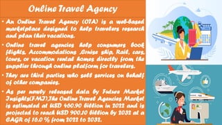 Online Travel Agency
• An Online Travel Agency (OTA) is a web-based
marketplace designed to help travelers research
and plan their vacations.
• Online travel agencies help consumers book
flights, Accommodations ,Cruise ship, Rail, cars,
tours, or vacation rental homes directly from the
supplier through online platform for travelers.
• They are third parties who sell services on behalf
of other companies.
• As per newly released data by Future Market
Insights(FMI),The Online Travel Agencies Market
is estimated at USD 460.90 billion in 2022 and is
projected to reach USD 900.10 billion by 2032 at a
CAGR of 16.0 % from 2022 to 2032.
 