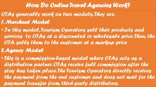 How Do Online Travel Agencies Work?
OTAs generally work on two models.They are,
1. Merchant Model
•In this model,Tourism Operators sell their products and
services to OTAs at a discounted or wholesale price.Then, the
OTA sells them to the customer at a markup price
2.Agency Model
•This is a commission-based model where OTAs acts as a
distribution partner. OTAs receive full commission after the
stay has taken place.The Tourism Operators directly receives
the payment from the end customer and does not wait for the
payment transfer from third-party distributors.
 