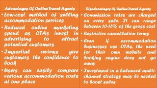 Advantages Of Online TravelAgents
•Low-cost method of selling
accommodation services
•Reduced online marketing
spend as OTAs invest in
advertising to attract
potential customers
•Impartial reviews give
customers the confidence to
book
•Users can easily compare
various accommodation costs
at one place
Disadvantages Of Online TravelAgents
• Commission rates are charged
on every sale. It can range
between 10-15% of the gross cost
• Restrictive cancellation terms
• Even if accommodation
businesses use OTAs, the need
for their own website and
booking engine does not go
away
• Investment in a balanced multi-
channel strategy may be needed
to boost sales
 