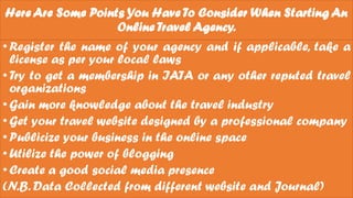 Here Are Some Points You Have To Consider When Starting An
Online Travel Agency.
•Register the name of your agency and if applicable, take a
license as per your local laws
•Try to get a membership in IATA or any other reputed travel
organizations
•Gain more knowledge about the travel industry
•Get your travel website designed by a professional company
•Publicize your business in the online space
•Utilize the power of blogging
•Create a good social media presence
(N.B. Data Collected from different website and Journal)
 