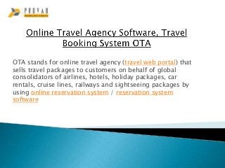 OTA stands for online travel agency (travel web portal) that
sells travel packages to customers on behalf of global
consolidators of airlines, hotels, holiday packages, car
rentals, cruise lines, railways and sightseeing packages by
using online reservation system / reservation system
software
 