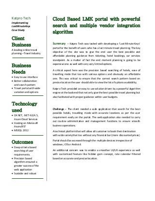 Katpro Tech
Implementing
LastMinuteKeys
Case Study
Client
Business
A leading online travel
planning –Travel Industry
Business
Needs
 Easy to use interface
 Better collaboration
and search pattern
 Travel portal with wide
variation and options
Technology
used
 C#.NET, .NET 4.0/4.5,
Azure Cloud Services
 Hosting on Microsoft
Azure/IIS7
 MSSQL 2012
Outcomes
 Deep criteria based
searching of user
requirements.
 Precision based
algorithm ensured a
greater success of the
web application
 Scalable and robust
Cloud Based LMK portal with powerful
search and multiple vendor integration
algorithm
Summary – Katpro Tech was tasked with developing a ‘Last Minute Keys’
portal for the benefit of users who has a last minute travel planning. The key
objective of the site was to give the end user the best possible and
affordable planning guidance from ticketing, hotel bookings, car services
standpoint. As a matter of fact the end moment planning is going to be
expensive one as well with very very limited options.
A critical aspect here was the precision based searching of hotels, ease of
travelling mode that too with various options and obviously an affordable
one. This was critical to ensure that the correct search pattern based on
precise location the user should able to view the list of options availability.
Katpro Tech provided an easy to use solution driven by a powerful algorithm
engine at the backend that not only give the best possible travel planning but
also facilitated with proper guidance within user budgets.
Challenge – The client needed a web application that search for the best
possible hotels, travelling mode with accurate locations as per the user
requirement easily on the portal. The web application also needed to carry
out routine administrative and management functions to ensure smooth
business operations.
A technical platform that will allow all customer to book their destination
with wide variety that too without any financial bar (more discounted prices)
Portal should be accessed through the multiple devices irrespective of
windows, iOS or Android.
An additional concern was to enable a smoother UI/UX experience as well
with customized feature like hidden gem concept, rate calendar filtered
based on accurate and precise location.
 