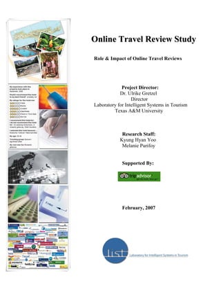 Online Travel Review Study

Role & Impact of Online Travel Reviews




             Project Director:
            Dr. Ulrike Gretzel
                  Director
Laboratory for Intelligent Systems in Tourism
         Texas A&M University



             Research Staff:
            Kyung Hyan Yoo
             Melanie Purifoy


             Supported By:




             February, 2007
 