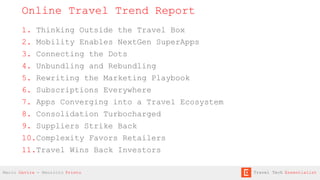 1. Thinking Outside the Travel Box
2. Mobility Enables NextGen SuperApps
3. Connecting the Dots
4. Unbundling and Rebundling
5. Rewriting the Marketing Playbook
6. Subscriptions Everywhere
7. Apps Converging into a Travel Ecosystem
8. Consolidation Turbocharged
9. Suppliers Strike Back
10.Complexity Favors Retailers
11.Travel Wins Back Investors
Online Travel Trend Report
Mario Gavira - Mauricio Prieto Travel Tech Essentialist
 