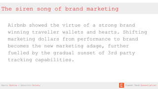 The siren song of brand marketing
Airbnb showed the virtue of a strong brand
winning traveller wallets and hearts. Shifting
marketing dollars from performance to brand
becomes the new marketing adage, further
fuelled by the gradual sunset of 3rd party
tracking capabilities.
Mario Gavira - Mauricio Prieto Travel Tech Essentialist
 