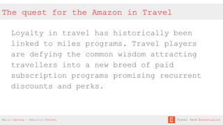 The quest for the Amazon in Travel
Loyalty in travel has historically been
linked to miles programs. Travel players
are defying the common wisdom attracting
travellers into a new breed of paid
subscription programs promising recurrent
discounts and perks.
Mario Gavira - Mauricio Prieto Travel Tech Essentialist
 