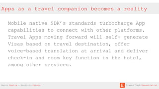Apps as a travel companion becomes a reality
Mobile native SDK’s standards turbocharge App
capabilities to connect with other platforms.
Travel Apps moving forward will self- generate
Visas based on travel destination, offer
voice-based translation at arrival and deliver
check-in and room key function in the hotel,
among other services.
Mario Gavira - Mauricio Prieto Travel Tech Essentialist
 