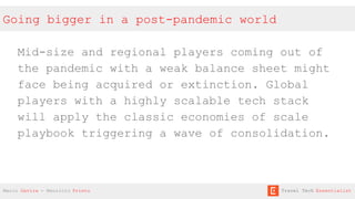 Going bigger in a post-pandemic world
Mid-size and regional players coming out of
the pandemic with a weak balance sheet might
face being acquired or extinction. Global
players with a highly scalable tech stack
will apply the classic economies of scale
playbook triggering a wave of consolidation.
Mario Gavira - Mauricio Prieto Travel Tech Essentialist
 