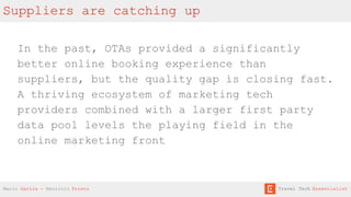 Suppliers are catching up
In the past, OTAs provided a significantly
better online booking experience than
suppliers, but the quality gap is closing fast.
A thriving ecosystem of marketing tech
providers combined with a larger first party
data pool levels the playing field in the
online marketing front
Mario Gavira - Mauricio Prieto Travel Tech Essentialist
 