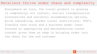 Retailers thrive under chaos and complexity
Everywhere we turn, the travel product is growing
in complexity: air content, non-air transportation
alternatives and non-hotel accommodation options,
price unbundling, border travel restrictions. OTA’s
flexible tech stack and a business model laser
focused on aggregating and merchandising travel
content gives them an edge in bringing order into
the chaos for the end customer
Mario Gavira - Mauricio Prieto Travel Tech Essentialist
 
