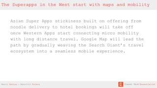 Asian Super Apps stickiness built on offering from
noodle delivery to hotel bookings will take off
once Western Apps start connecting micro mobility
with long distance travel. Google Map will lead the
path by gradually weaving the Search Giant’s travel
ecosystem into a seamless mobile experience.
The Superapps in the West start with maps and mobility
Mario Gavira - Mauricio Prieto Travel Tech Essentialist
 
