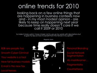 online trends for 2010 looking back on a few online things that are happening in business contexts now and - in my most modest opinion - are likely to keep on happening next year because time really doesn’t care if we call it 2009 or 2010 to make it more useful, I have chosen not to use up my words with descriptions but to give my tips on how to benefit from the trends in my opinion Regards, Koen B2B are people too Smooth Cyber Criminal Your website is a tool New fat business models E-mail is the new fax Local heroes Personal Branding Social Network Segmentation Als marktkramer… Fragmentatie Counterforce 