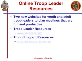 Prepared. For Life.
Online Troop Leader
Resources
• Two new websites for youth and adult
troop leaders to plan meetings that are
fun and productive
• Troop Leader Resources
– www.troopleader.org
• Troop Program Resources
– www.programresources.org
 