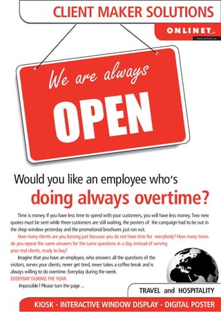 CLIENT MAKER SOLUTIONS
                                                                                                  www.onlinet.eu




                    W e are always

                       OP EN
                                                                                    ,
 Would you like an employee who s
          doing always overtime?
     Time is money. If you have less time to spend with your customers, you will have less money. Two new
quotes must be sent while three customers are still waiting, the posters of the campaign had to be out in
the shop window yesterday and the promotional brochures just ran out.
     How many clients are you loosing just because you do not have time for everybody? How many times
do you repeat the same answers for the same questions in a day, instead of serving
your real clients, ready to buy?
     Imagine that you have an employee, who answers all the questions of the
visitors, serves your clients, never get tired, never takes a coffee break and is
always willing to do overtime. Everyday during the week.
EVERYDAY DURING THE YEAR.
      Impossible? Please turn the page ...
                                                                    TRAVEL and HOSPITALITY
            KIOSK - INTERACTIVE WINDOW DISPLAY - DIGITAL POSTER
 