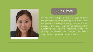 The teachers will guide your learning and build
the grammar in small manageable chunks.You
will practice speaking in every class with other
students and your teacher.The lessons offer
everything to improve academic grade for
primary secondary and upper secondary
subjects for English Maths and Science
Our Tutors
 