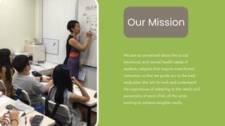We are as concerned about the social,
emotional, and mental health needs of
students, subjects that require more formal
instruction so that we guide you to the best
study plan. We aim to work and understand
the importance of adapting to the needs and
personality of each child, all the while
working to achieve tangible results.
Our Mission
 