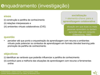 enquadramento (investigação)
eixos
(i) construção e partilha de conhecimento
(ii) relações interpessoais e
(iii) ambientes virtuais colaborativos (CVE)
questão
• perceber até que ponto a orquestração da aprendizagem com recurso a ambientes
virtuais pode potenciar os contextos de aprendizagem em formato blended learning pela
promoção da partilha de conhecimento
objectivos
(i) identificar as variáveis que poderão influenciar a partilha de conhecimento
(ii) contribuir para a melhoria das situações de aprendizagem com recurso a ferramentas
online
2ticEDUCA2010 > Online Tutorial – meeting students’ needs
Loureiro, Wood & Bettencourt | IE, Lisboa, 20 Novembro 2010
socialização
> elemento-chave para a
aprendizagem colaborativa
situação em que duas ou mais
pessoas aprendem ou tentam
aprender algo em conjunto
(Dillenbourg, 1999)
 