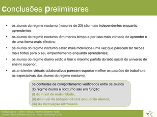 7ticEDUCA2010 > Online Tutorial – meeting students’ needs
Loureiro, Wood & Bettencourt | IE, Lisboa, 20 Novembro 2010
conclusões preliminares
• os alunos do regime nocturno (maiores de 23) são mais independentes enquanto
aprendentes
• os alunos do regime nocturno têm menos tempo e por isso mais vontade de aprender e
de uma forma mais efectiva;
• os alunos do regime nocturno estão mais motivados uma vez que parecem ter razões
mais fortes para o seu empenhamento enquanto aprendentes;
• os alunos do regime diurno estão a tirar o máximo partido do lado social do universo do
ensino superior;
• os ambientes virtuais colaborativos parecem suportar melhor os padrões de trabalho e
as expectativas dos alunos do regime nocturno.
os contastes de comportamento verificados entre os alunos
do regime diurno e nocturno são em função:
(i) do nível de maturidade,
(ii) do nível de independência enquanto alunos,
(iii) da motivação intrínseca.
 