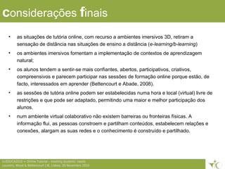 8ticEDUCA2010 > Online Tutorial – meeting students’ needs
Loureiro, Wood & Bettencourt | IE, Lisboa, 20 Novembro 2010
considerações finais
• as situações de tutória online, com recurso a ambientes imersivos 3D, retiram a
sensação de distância nas situações de ensino a distância (e-learning/b-learning)
• os ambientes imersivos fomentam a implementação de contextos de aprendizagem
natural;
• os alunos tendem a sentir-se mais confiantes, abertos, participativos, criativos,
compreensivos e parecem participar nas sessões de formação online porque estão, de
facto, interessados em aprender (Bettencourt e Abade, 2008).
• as sessões de tutória online podem ser estabelecidas numa hora e local (virtual) livre de
restrições e que pode ser adaptado, permitindo uma maior e melhor participação dos
alunos.
• num ambiente virtual colaborativo não existem barreiras ou fronteiras físicas. A
informação flui, as pessoas constroem e partilham conteúdos, estabelecem relações e
conexões, alargam as suas redes e o conhecimento é construído e partilhado.
 